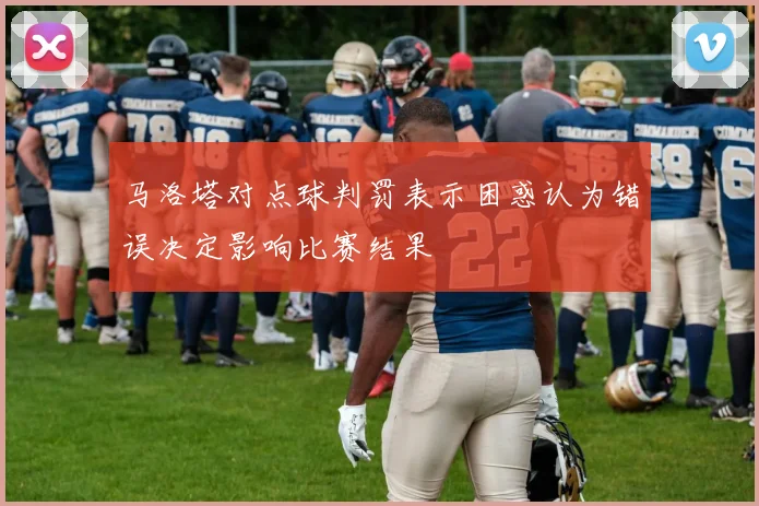 马洛塔对点球判罚表示困惑认为错误决定影响比赛结果