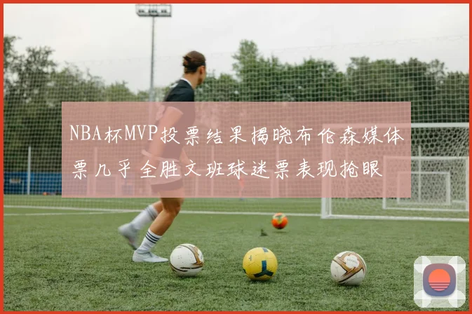 NBA杯MVP投票结果揭晓布伦森媒体票几乎全胜文班球迷票表现抢眼