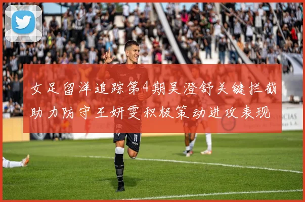 女足留洋追踪第4期吴澄舒关键拦截助力防守王妍雯积极策动进攻表现出色