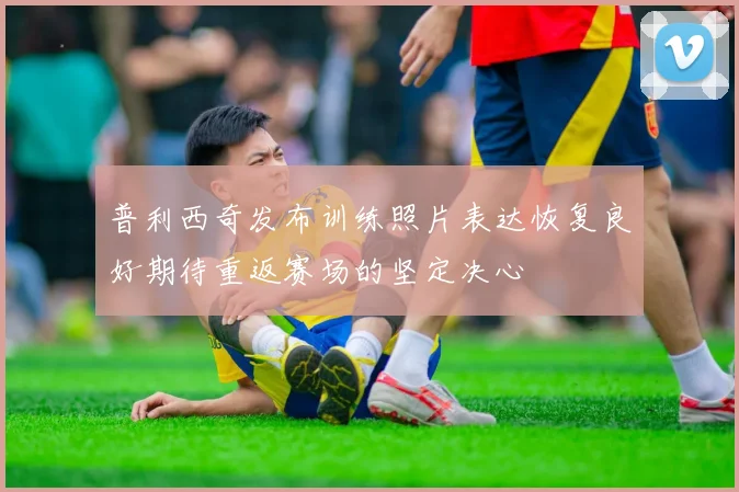 普利西奇发布训练照片表达恢复良好期待重返赛场的坚定决心