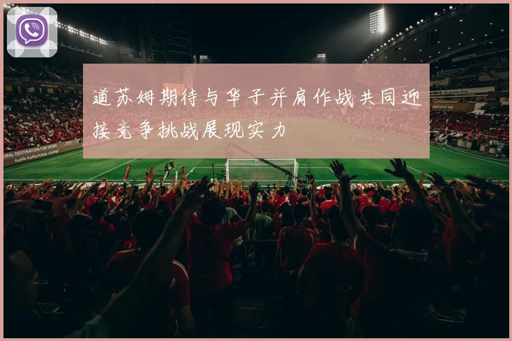 道苏姆期待与华子并肩作战共同迎接竞争挑战展现实力