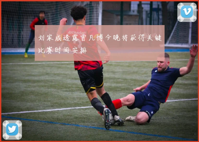 刘家成透露曾凡博今晚将获得关键比赛时间安排