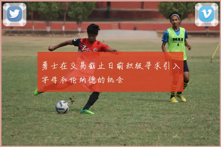 勇士在交易截止日前积极寻求引入字母和伦纳德的机会
