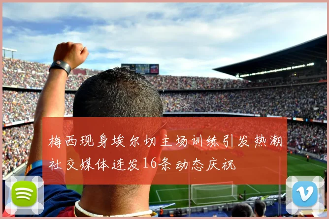 梅西现身埃尔切主场训练引发热潮社交媒体连发16条动态庆祝