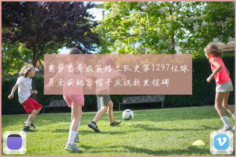宽萨首秀成英格兰队史第1297位球员荣获纪念帽子庆祝新里程碑