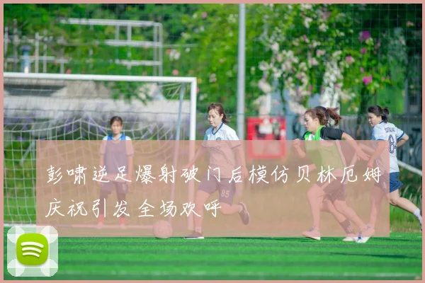 彭啸逆足爆射破门后模仿贝林厄姆庆祝引发全场欢呼