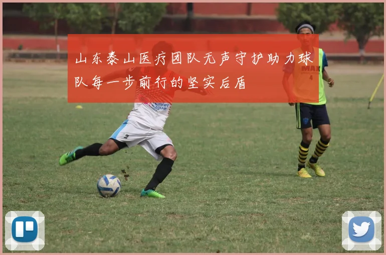 山东泰山医疗团队无声守护助力球队每一步前行的坚实后盾