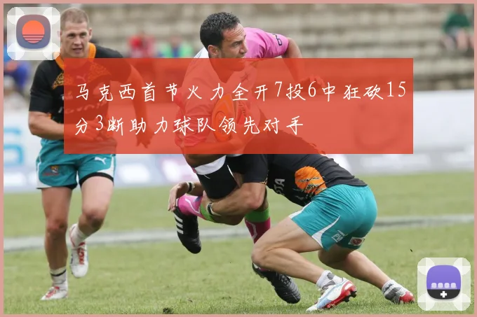马克西首节火力全开7投6中狂砍15分3断助力球队领先对手