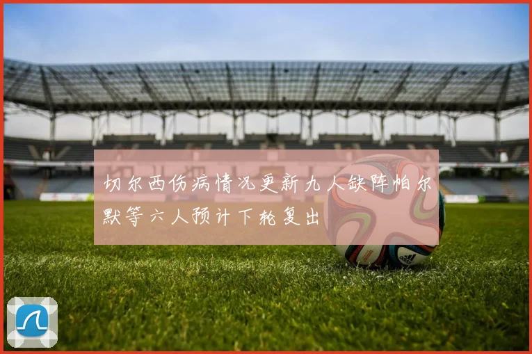 切尔西伤病情况更新九人缺阵帕尔默等六人预计下轮复出