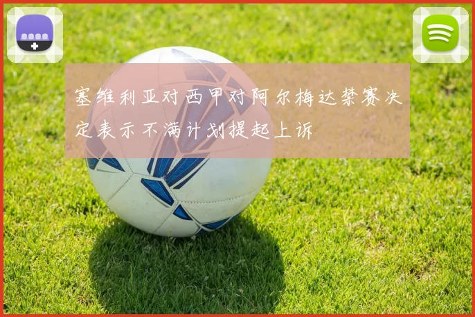 塞维利亚对西甲对阿尔梅达禁赛决定表示不满计划提起上诉