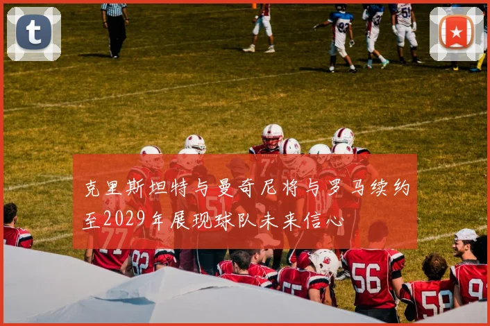 克里斯坦特与曼奇尼将与罗马续约至2029年展现球队未来信心